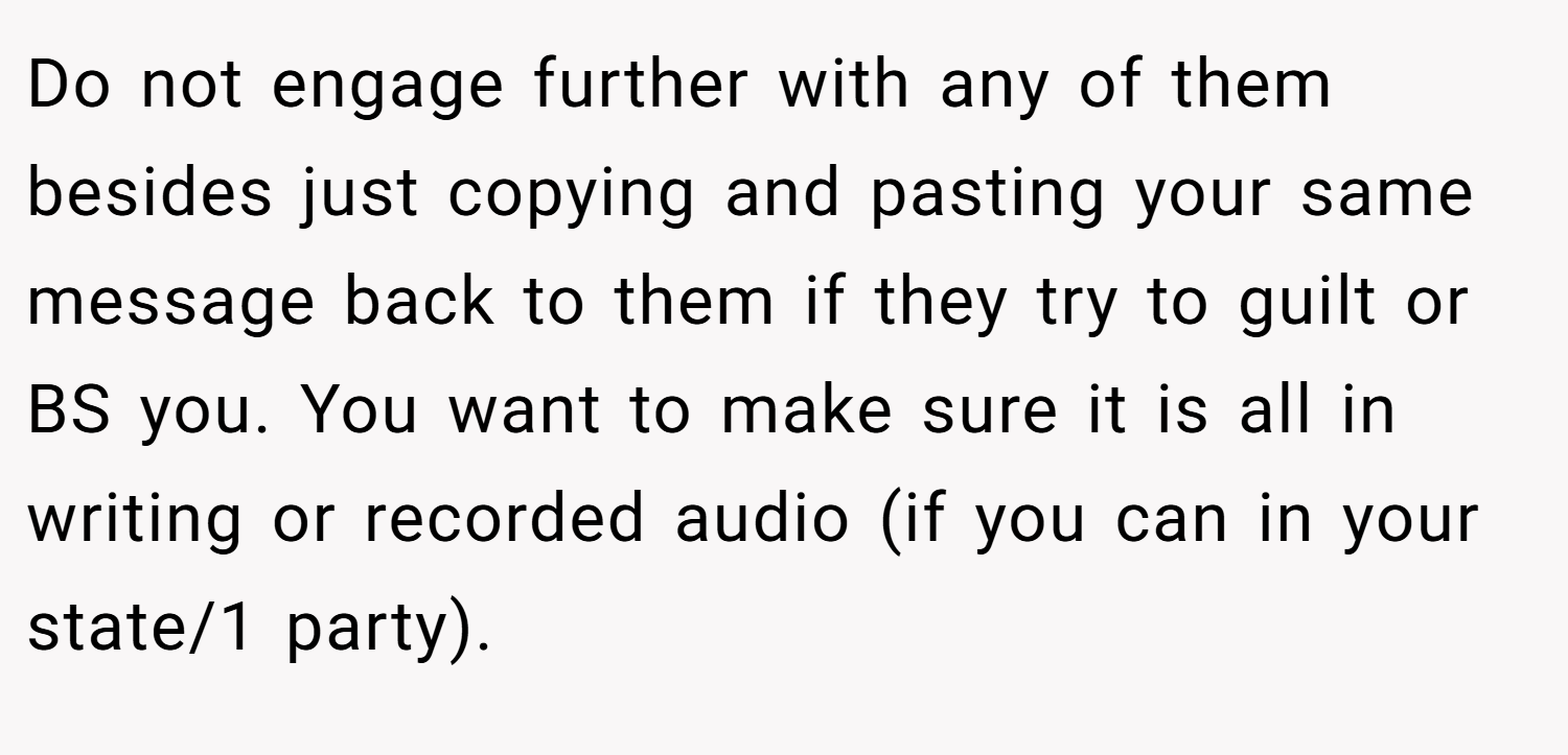 Do not engage further with any of them besides just copying and pasting your same message back to them if they try to guilt or BS you. You want to make sure it is all in writing or recorded audio (if you can in your state/1 party).