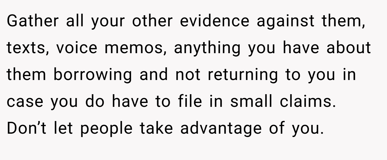 Gather all your other evidence against them, texts, voice memos, anything you have about them borrowing and not returning to you in case you do have to file in small claims. Don’t let people take advantage of you.
