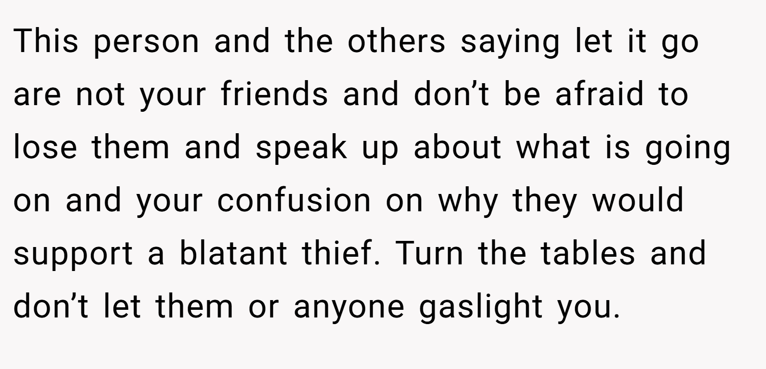 This person and the others saying let it go are not your friends and don’t be afraid to lose them and speak up about what is going on and your confusion on why they would support a blatant thief. Turn the tables and don’t let them or anyone gaslight you.