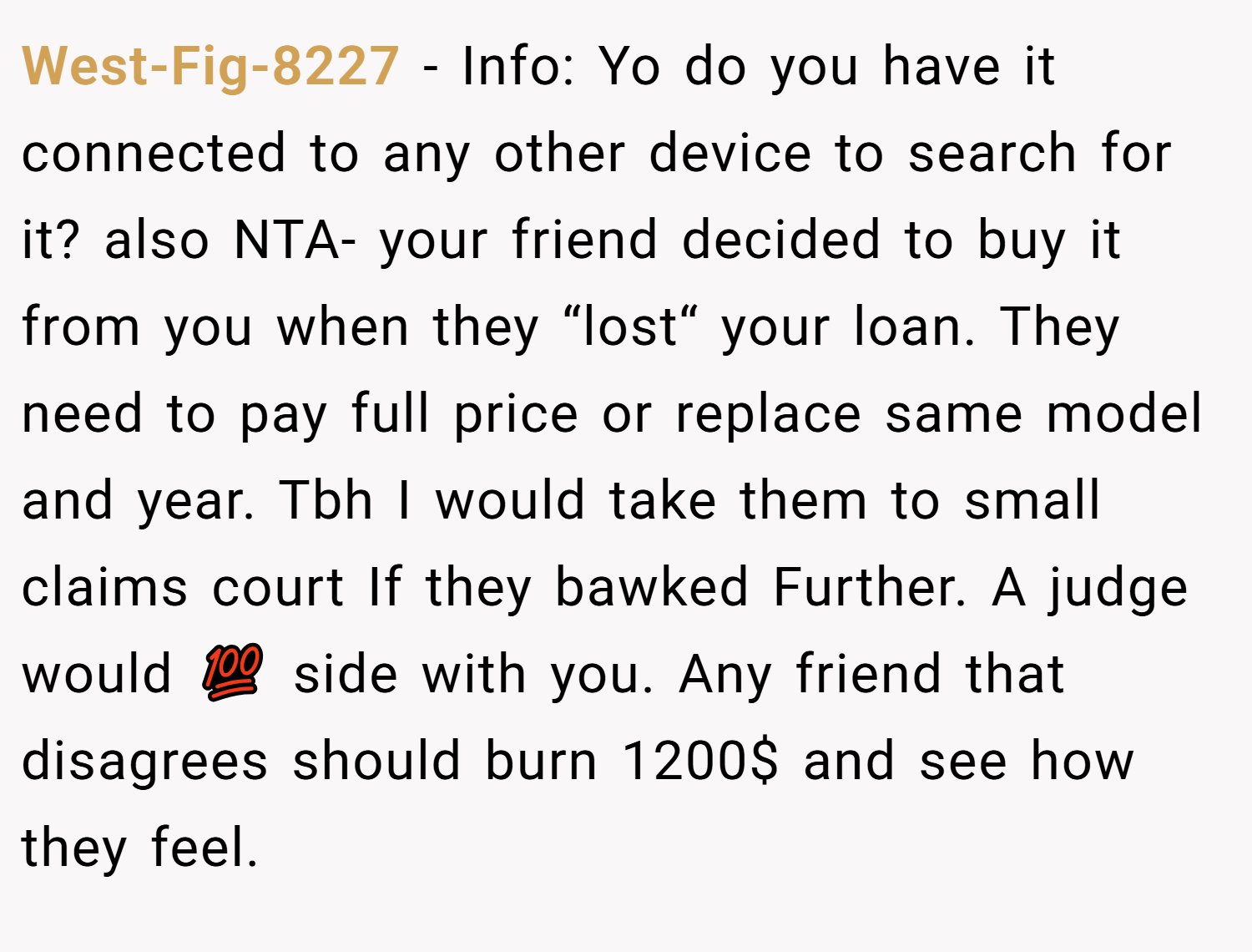 West-Fig-8227 − Info: Yo do you have it connected to any other device to search for it? also NTA- your friend decided to buy it from you when they “lost“ your loan. They need to pay full price or replace same model and year. Tbh I would take them to small claims court If they bawked Further. A judge would 💯 side with you. Any friend that disagrees should burn 1200$ and see how they feel.