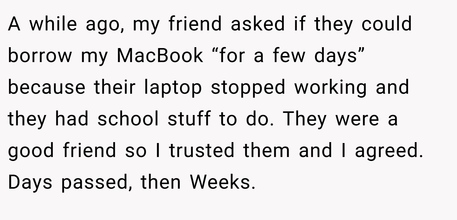 A while ago, my friend asked if they could borrow my MacBook “for a few days” because their laptop stopped working and they had school stuff to do. They were a good friend so I trusted them and I agreed. Days passed, then Weeks.