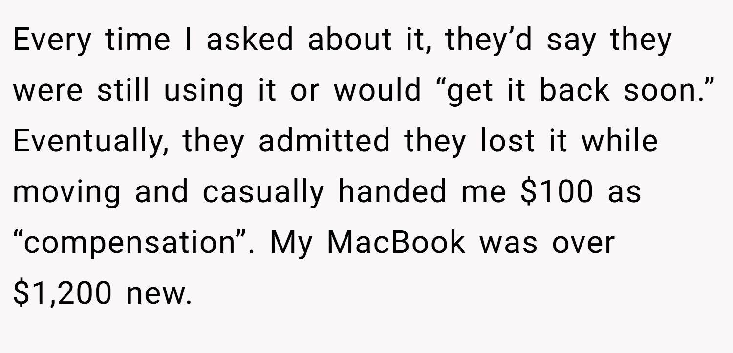 Every time I asked about it, they’d say they were still using it or would “get it back soon.” Eventually, they admitted they lost it while moving and casually handed me $100 as “compensation”. My MacBook was over $1,200 new. 