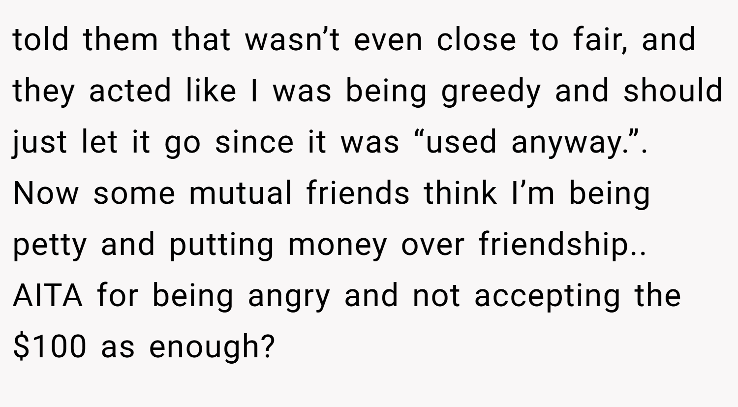 told them that wasn’t even close to fair, and they acted like I was being greedy and should just let it go since it was “used anyway.”. Now some mutual friends think I’m being petty and putting money over friendship.. AITA for being angry and not accepting the $100 as enough?