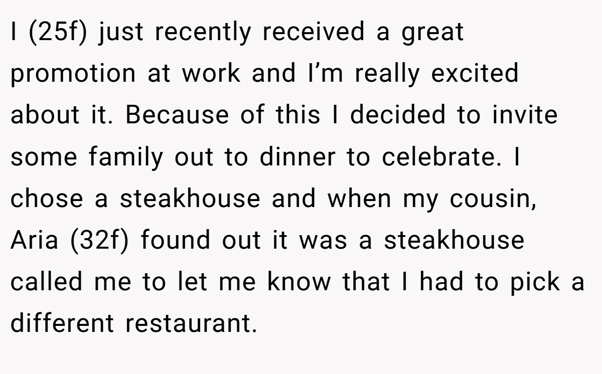 I (25f) just recently received a great promotion at work and I’m really excited about it. Because of this I decided to invite some family out to dinner to celebrate. I chose a steakhouse and when my cousin, Aria (32f) found out it was a steakhouse called me to let me know that I had to pick a different restaurant.