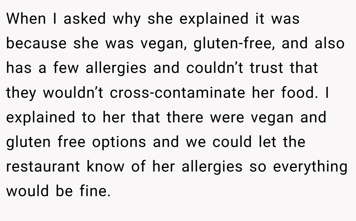 When I asked why she explained it was because she was vegan, gluten-free, and also has a few allergies and couldn’t trust that they wouldn’t cross-contaminate her food. I explained to her that there were vegan and gluten free options and we could let the restaurant know of her allergies so everything would be fine.
