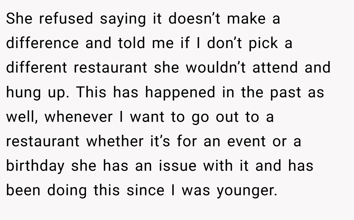 She refused saying it doesn’t make a difference and told me if I don’t pick a different restaurant she wouldn’t attend and hung up. This has happened in the past as well, whenever I want to go out to a restaurant whether it’s for an event or a birthday she has an issue with it and has been doing this since I was younger.