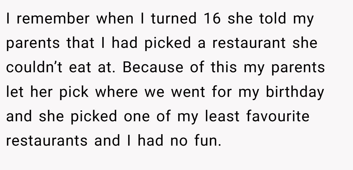 I remember when I turned 16 she told my parents that I had picked a restaurant she couldn’t eat at. Because of this my parents let her pick where we went for my birthday and she picked one of my least favourite restaurants and I had no fun.