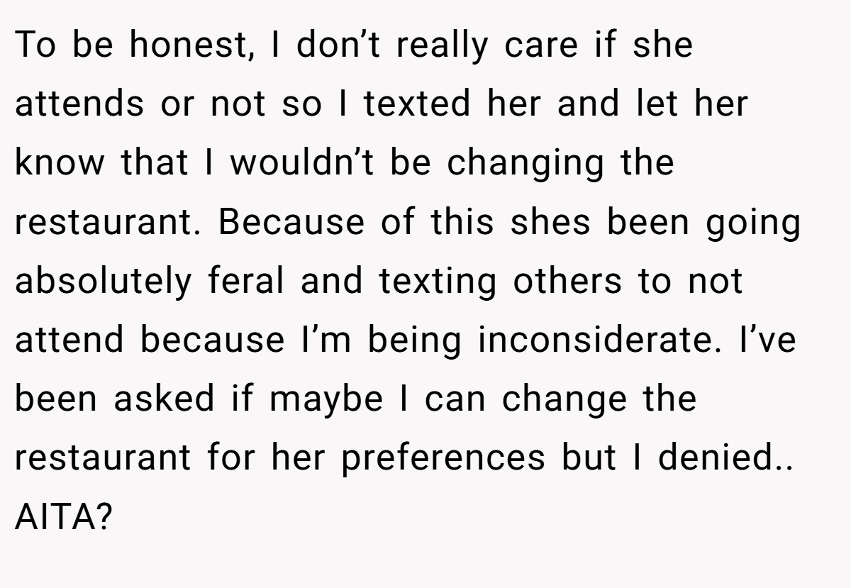 To be honest, I don’t really care if she attends or not so I texted her and let her know that I wouldn’t be changing the restaurant. Because of this shes been going absolutely feral and texting others to not attend because I’m being inconsiderate. I’ve been asked if maybe I can change the restaurant for her preferences but I denied.. AITA?
