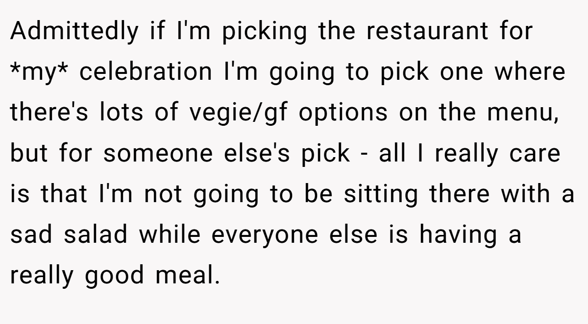 Admittedly if I'm picking the restaurant for *my* celebration I'm going to pick one where there's lots of vegie/gf options on the menu, but for someone else's pick - all I really care is that I'm not going to be sitting there with a sad salad while everyone else is having a really good meal.