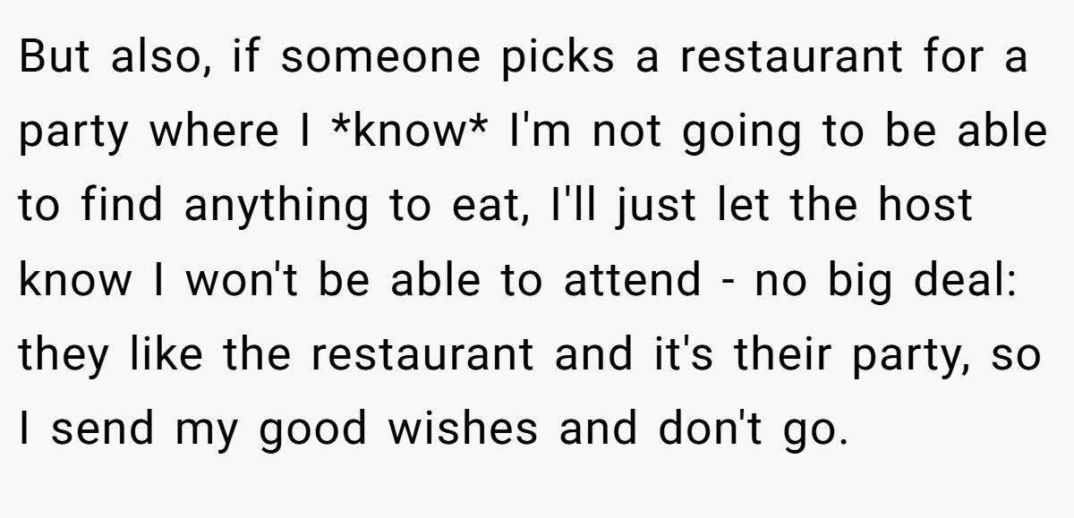 But also, if someone picks a restaurant for a party where I *know* I'm not going to be able to find anything to eat, I'll just let the host know I won't be able to attend - no big deal: they like the restaurant and it's their party, so I send my good wishes and don't go.