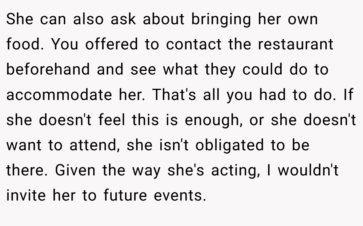 She can also ask about bringing her own food. You offered to contact the restaurant beforehand and see what they could do to accommodate her. That's all you had to do. If she doesn't feel this is enough, or she doesn't want to attend, she isn't obligated to be there. Given the way she's acting, I wouldn't invite her to future events.