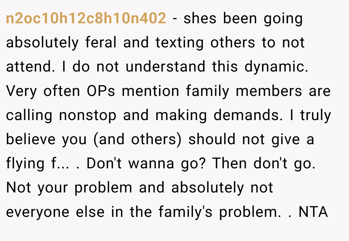 n2oc10h12c8h10n402 − shes been going absolutely feral and texting others to not attend. I do not understand this dynamic. Very often OPs mention family members are calling nonstop and making demands. I truly believe you (and others) should not give a flying f... . Don't wanna go? Then don't go. Not your problem and absolutely not everyone else in the family's problem. . NTA
