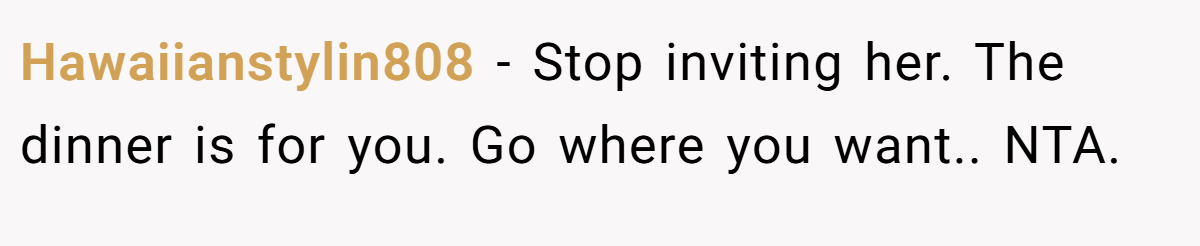 Hawaiianstylin808 − Stop inviting her. The dinner is for you. Go where you want.. NTA.
