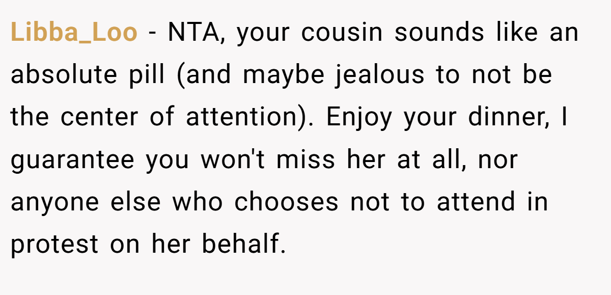 Libba_Loo − NTA, your cousin sounds like an absolute pill (and maybe jealous to not be the center of attention). Enjoy your dinner, I guarantee you won't miss her at all, nor anyone else who chooses not to attend in protest on her behalf.