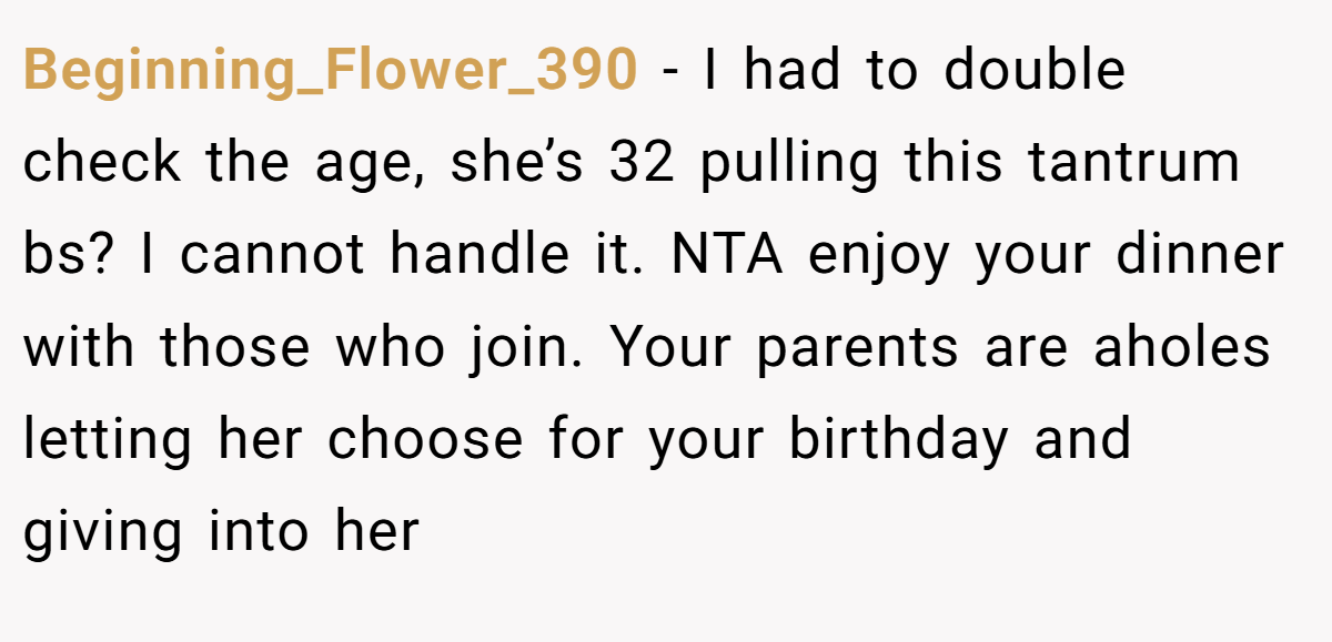 Beginning_Flower_390 − I had to double check the age, she’s 32 pulling this tantrum bs? I cannot handle it. NTA enjoy your dinner with those who join. Your parents are aholes letting her choose for your birthday and giving into her