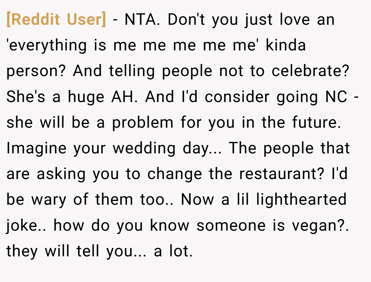 [Reddit User] − NTA. Don't you just love an 'everything is me me me me me' kinda person? And telling people not to celebrate? She's a huge AH. And I'd consider going NC - she will be a problem for you in the future. Imagine your wedding day... The people that are asking you to change the restaurant? I'd be wary of them too.. Now a lil lighthearted joke.. how do you know someone is vegan?. they will tell you... a lot.