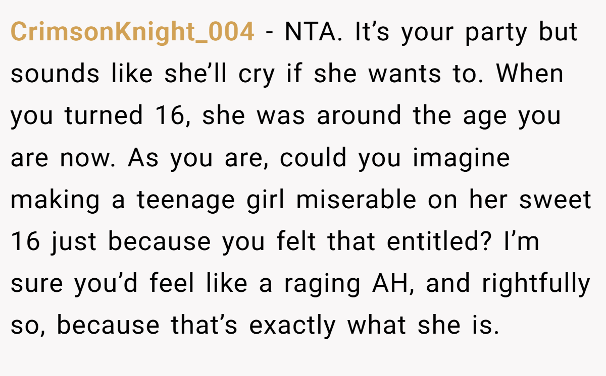 CrimsonKnight_004 − NTA. It’s your party but sounds like she’ll cry if she wants to. When you turned 16, she was around the age you are now. As you are, could you imagine making a teenage girl miserable on her sweet 16 just because you felt that entitled? I’m sure you’d feel like a raging AH, and rightfully so, because that’s exactly what she is.