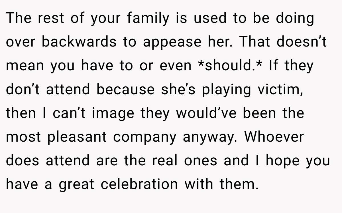 The rest of your family is used to be doing over backwards to appease her. That doesn’t mean you have to or even *should.* If they don’t attend because she’s playing victim, then I can’t image they would’ve been the most pleasant company anyway. Whoever does attend are the real ones and I hope you have a great celebration with them.
