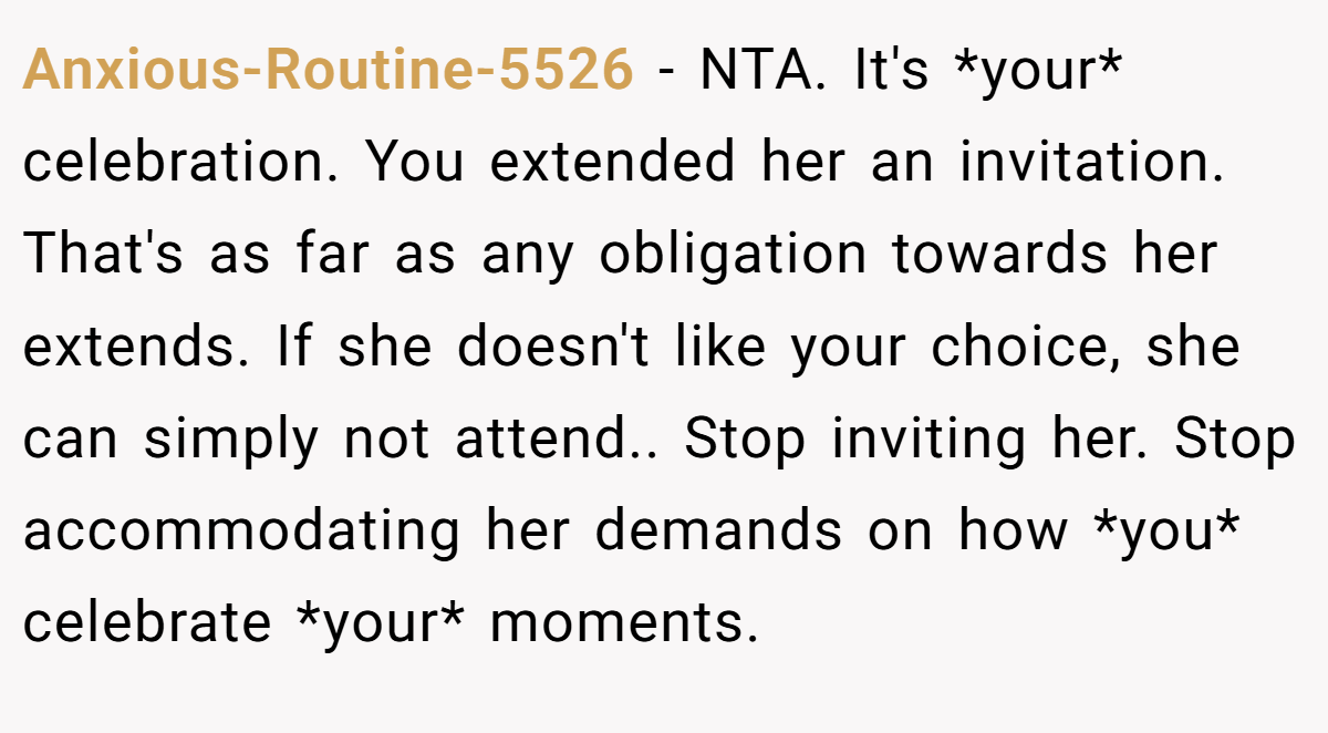 Anxious-Routine-5526 − NTA. It's *your* celebration. You extended her an invitation. That's as far as any obligation towards her extends. If she doesn't like your choice, she can simply not attend.. Stop inviting her. Stop accommodating her demands on how *you* celebrate *your* moments.