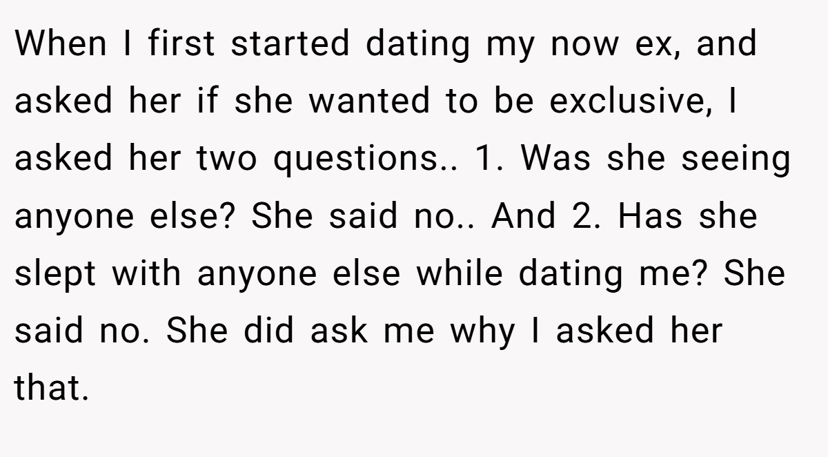 When I first started dating my now ex, and asked her if she wanted to be exclusive, I asked her two questions.. 1. Was she seeing anyone else? She said no.. And 2. Has she slept with anyone else while dating me? She said no. She did ask me why I asked her that.