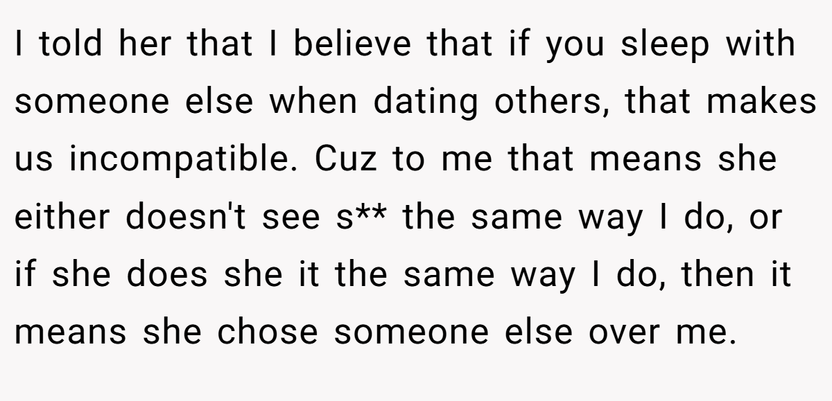 I told her that I believe that if you sleep with someone else when dating others, that makes us incompatible. Cuz to me that means she either doesn't see s** the same way I do, or if she does she it the same way I do, then it means she chose someone else over me.