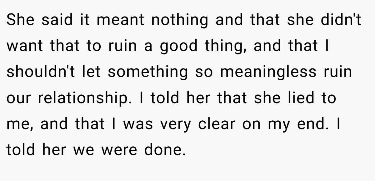 She said it meant nothing and that she didn't want that to ruin a good thing, and that I shouldn't let something so meaningless ruin our relationship. I told her that she lied to me, and that I was very clear on my end. I told her we were done.