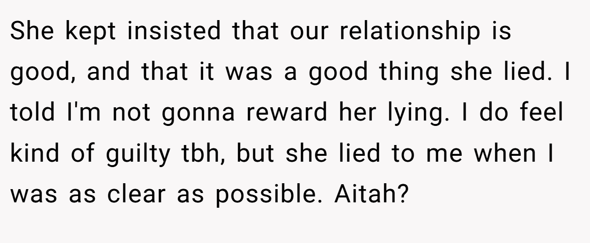 She kept insisted that our relationship is good, and that it was a good thing she lied. I told I'm not gonna reward her lying. I do feel kind of guilty tbh, but she lied to me when I was as clear as possible. Aitah?