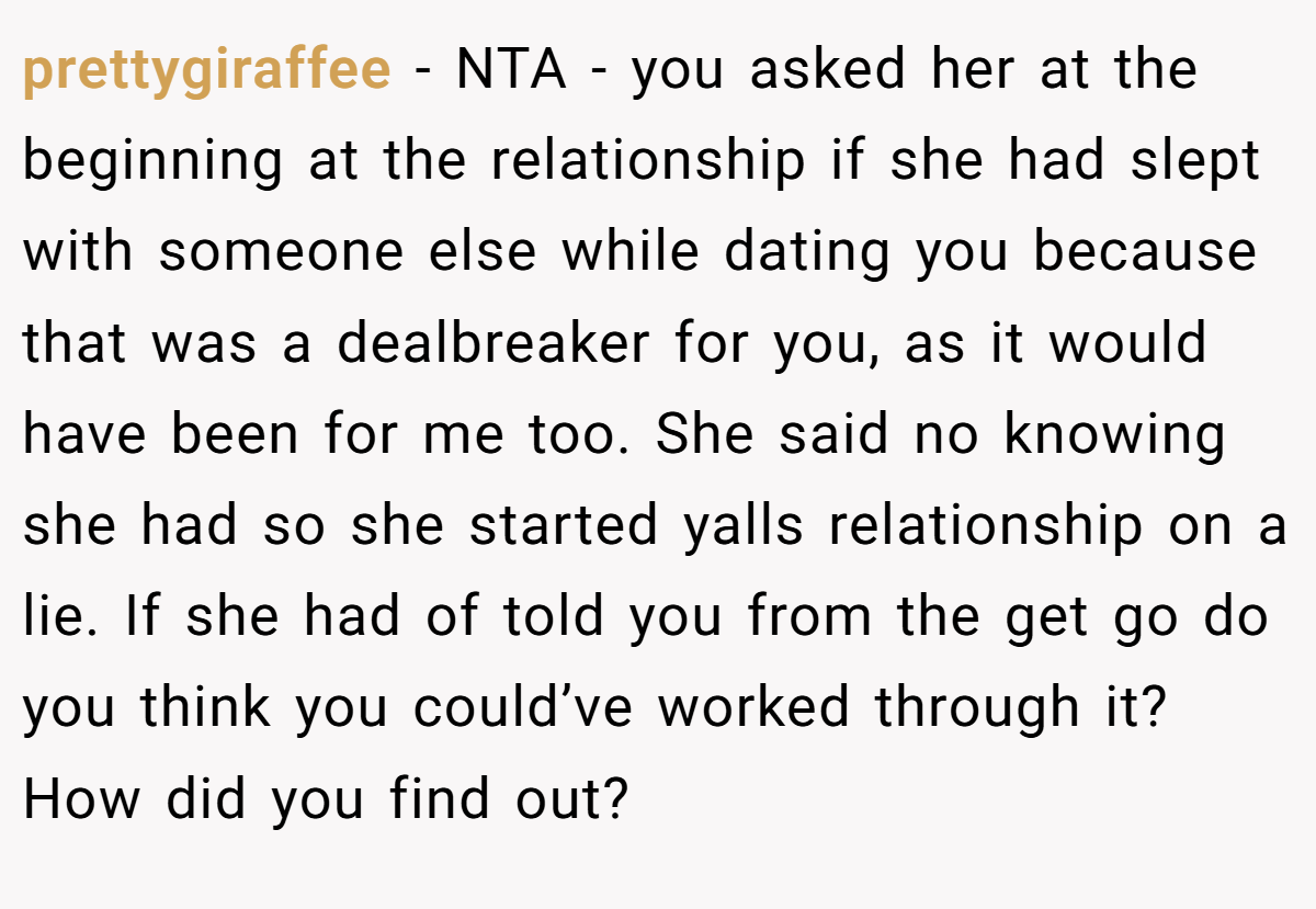 prettygiraffee − NTA - you asked her at the beginning at the relationship if she had slept with someone else while dating you because that was a dealbreaker for you, as it would have been for me too. She said no knowing she had so she started yalls relationship on a lie. If she had of told you from the get go do you think you could’ve worked through it? How did you find out?