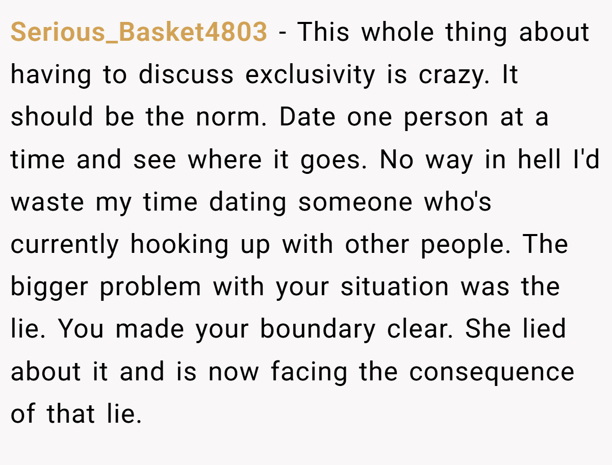 Serious_Basket4803 − This whole thing about having to discuss exclusivity is crazy. It should be the norm. Date one person at a time and see where it goes. No way in hell I'd waste my time dating someone who's currently hooking up with other people. The bigger problem with your situation was the lie. You made your boundary clear. She lied about it and is now facing the consequence of that lie.