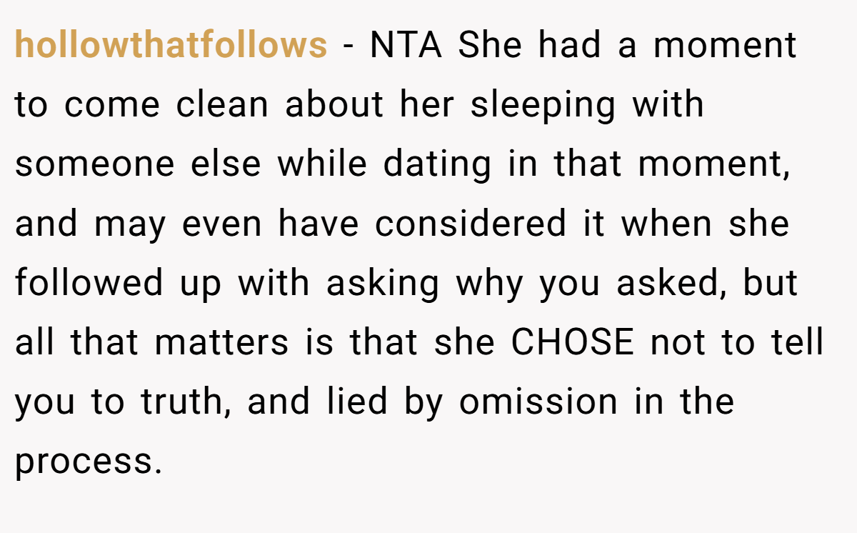 hollowthatfollows − NTA She had a moment to come clean about her sleeping with someone else while dating in that moment, and may even have considered it when she followed up with asking why you asked, but all that matters is that she CHOSE not to tell you to truth, and lied by omission in the process.