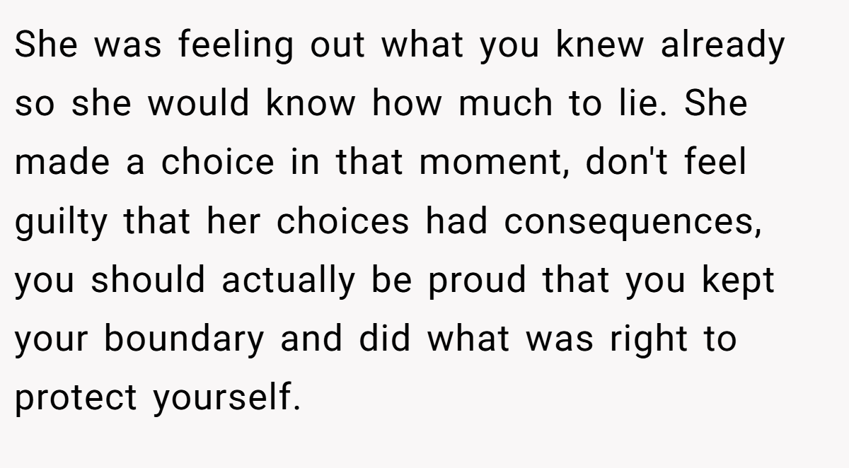 She was feeling out what you knew already so she would know how much to lie. She made a choice in that moment, don't feel guilty that her choices had consequences, you should actually be proud that you kept your boundary and did what was right to protect yourself.