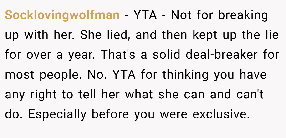 Socklovingwolfman − YTA - Not for breaking up with her. She lied, and then kept up the lie for over a year. That's a solid deal-breaker for most people. No. YTA for thinking you have any right to tell her what she can and can't do. Especially before you were exclusive.