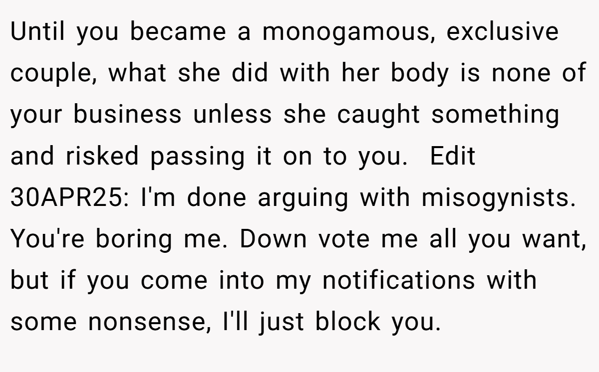Until you became a monogamous, exclusive couple, what she did with her body is none of your business unless she caught something and risked passing it on to you.  Edit 30APR25: I'm done arguing with misogynists. You're boring me. Down vote me all you want, but if you come into my notifications with some nonsense, I'll just block you. 