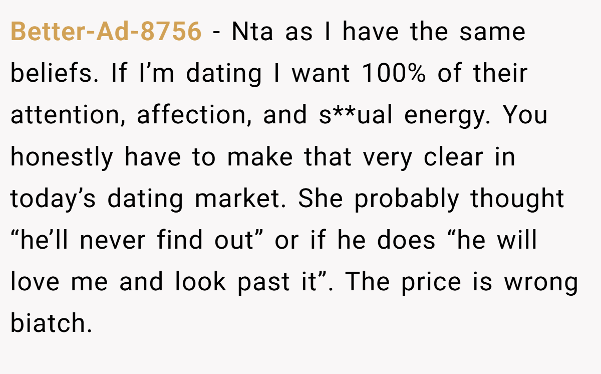 Better-Ad-8756 − Nta as I have the same beliefs. If I’m dating I want 100% of their attention, affection, and s**ual energy. You honestly have to make that very clear in today’s dating market. She probably thought “he’ll never find out” or if he does “he will love me and look past it”. The price is wrong biatch.