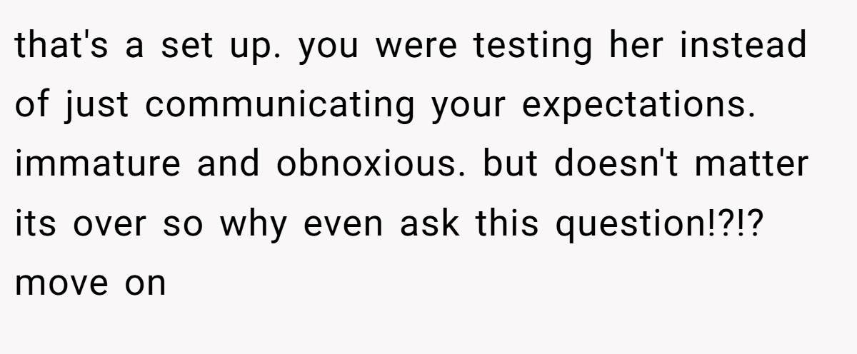 that's a set up. you were testing her instead of just communicating your expectations. immature and obnoxious. but doesn't matter its over so why even ask this question!?!? move on