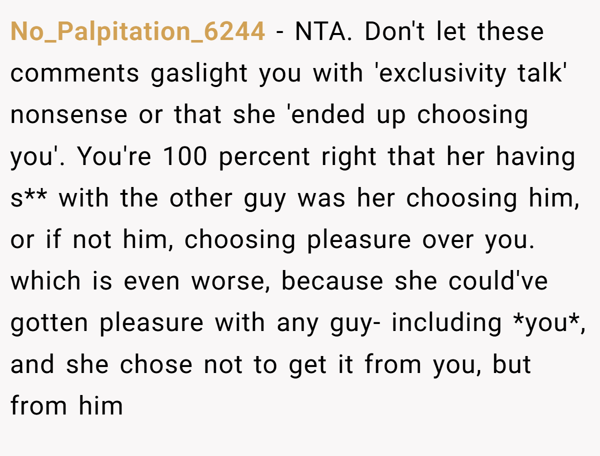 No_Palpitation_6244 − NTA. Don't let these comments gaslight you with 'exclusivity talk' nonsense or that she 'ended up choosing you'. You're 100 percent right that her having s** with the other guy was her choosing him, or if not him, choosing pleasure over you. which is even worse, because she could've gotten pleasure with any guy- including *you*, and she chose not to get it from you, but from him