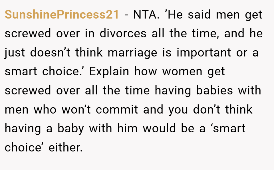 SunshinePrincess21 − NTA. ’He said men get screwed over in divorces all the time, and he just doesn’t think marriage is important or a smart choice.’ Explain how women get screwed over all the time having babies with men who won‘t commit and you don’t think having a baby with him would be a ‘smart choice’ either.