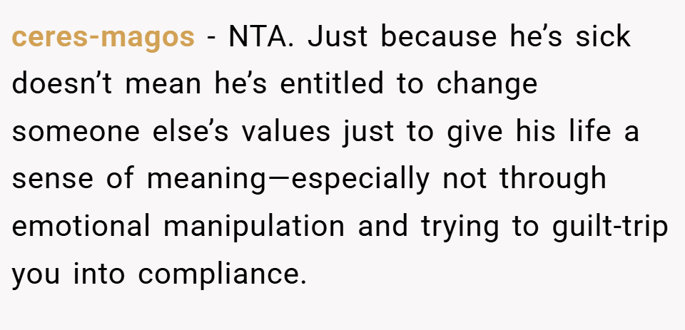 ceres-magos − NTA. Just because he’s sick doesn’t mean he’s entitled to change someone else’s values just to give his life a sense of meaning—especially not through emotional manipulation and trying to guilt-trip you into compliance.