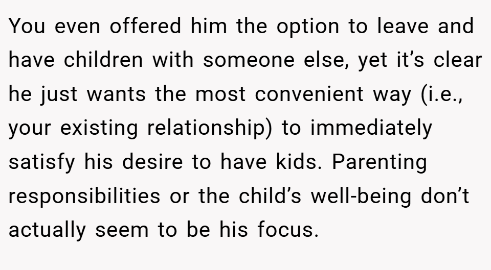 You even offered him the option to leave and have children with someone else, yet it’s clear he just wants the most convenient way (i.e., your existing relationship) to immediately satisfy his desire to have kids. Parenting responsibilities or the child’s well-being don’t actually seem to be his focus.