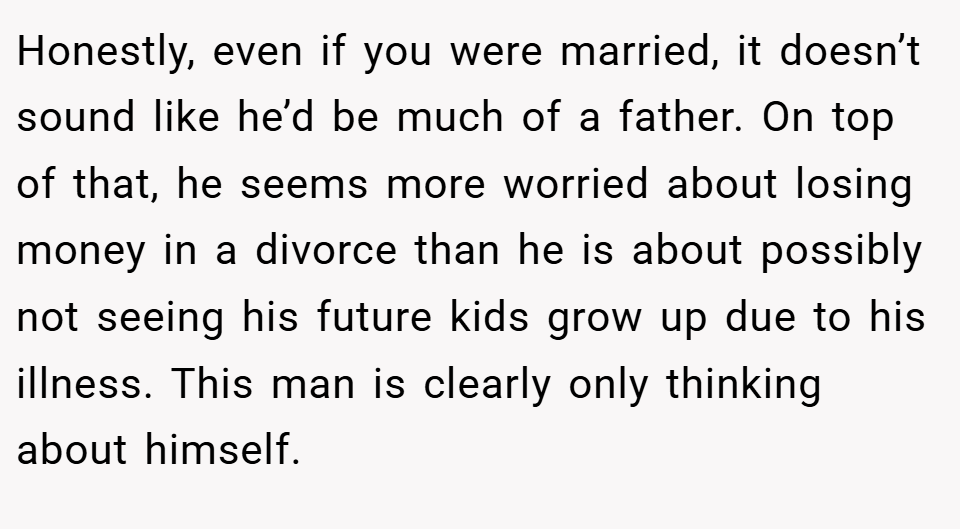 Honestly, even if you were married, it doesn’t sound like he’d be much of a father. On top of that, he seems more worried about losing money in a divorce than he is about possibly not seeing his future kids grow up due to his illness. This man is clearly only thinking about himself.