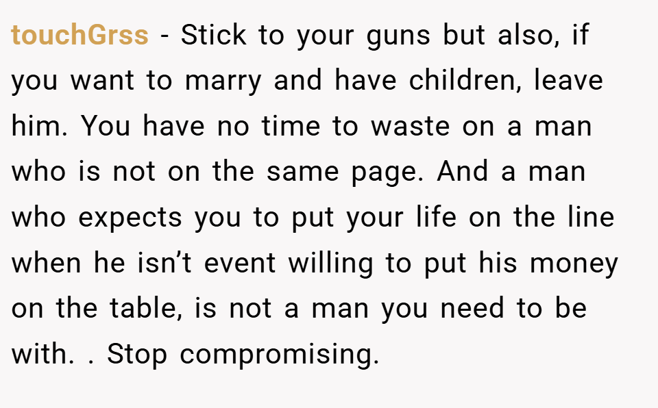 touchGrss − Stick to your guns but also, if you want to marry and have children, leave him. You have no time to waste on a man who is not on the same page. And a man who expects you to put your life on the line when he isn’t event willing to put his money on the table, is not a man you need to be with. . Stop compromising. 