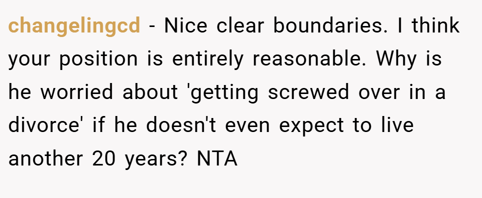 changelingcd − Nice clear boundaries. I think your position is entirely reasonable. Why is he worried about 'getting screwed over in a divorce' if he doesn't even expect to live another 20 years? NTA