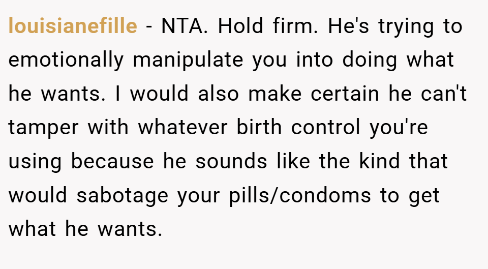 louisianefille − NTA. Hold firm. He's trying to emotionally manipulate you into doing what he wants. I would also make certain he can't tamper with whatever birth control you're using because he sounds like the kind that would sabotage your pills/condoms to get what he wants.