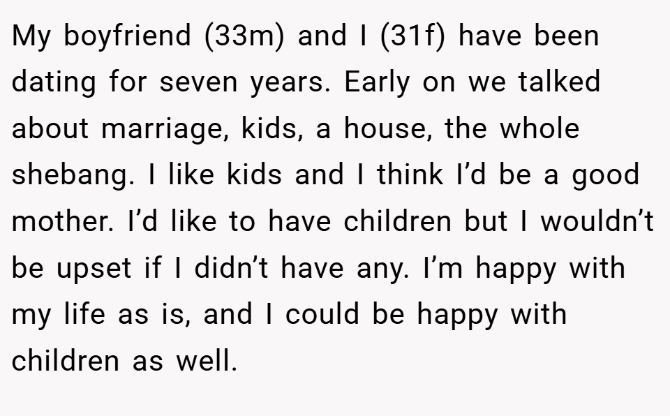 My boyfriend (33m) and I (31f) have been dating for seven years. Early on we talked about marriage, kids, a house, the whole shebang. I like kids and I think I’d be a good mother. I’d like to have children but I wouldn’t be upset if I didn’t have any. I’m happy with my life as is, and I could be happy with children as well.