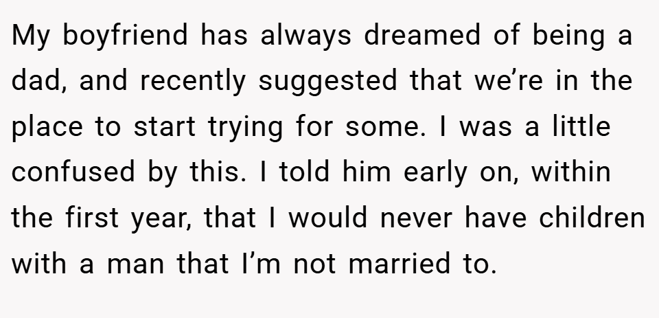 My boyfriend has always dreamed of being a dad, and recently suggested that we’re in the place to start trying for some. I was a little confused by this. I told him early on, within the first year, that I would never have children with a man that I’m not married to.