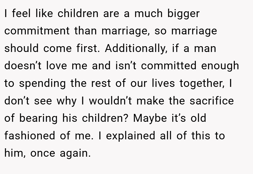 I feel like children are a much bigger commitment than marriage, so marriage should come first. Additionally, if a man doesn’t love me and isn’t committed enough to spending the rest of our lives together, I don’t see why I wouldn’t make the sacrifice of bearing his children? Maybe it’s old fashioned of me. I explained all of this to him, once again.