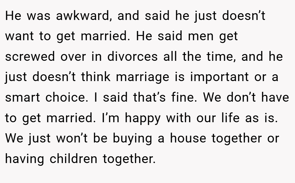 He was awkward, and said he just doesn’t want to get married. He said men get screwed over in divorces all the time, and he just doesn’t think marriage is important or a smart choice. I said that’s fine. We don’t have to get married. I’m happy with our life as is. We just won’t be buying a house together or having children together.