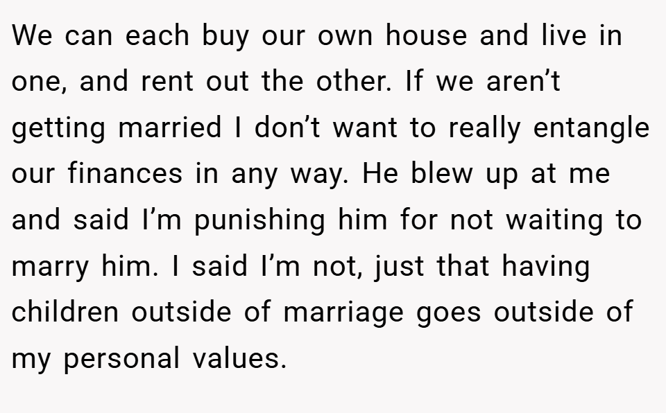 We can each buy our own house and live in one, and rent out the other. If we aren’t getting married I don’t want to really entangle our finances in any way. He blew up at me and said I’m punishing him for not waiting to marry him. I said I’m not, just that having children outside of marriage goes outside of my personal values.