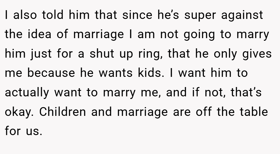 I also told him that since he’s super against the idea of marriage I am not going to marry him just for a shut up ring, that he only gives me because he wants kids. I want him to actually want to marry me, and if not, that’s okay. Children and marriage are off the table for us.