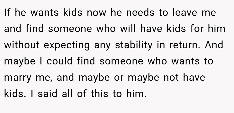 If he wants kids now he needs to leave me and find someone who will have kids for him without expecting any stability in return. And maybe I could find someone who wants to marry me, and maybe or maybe not have kids. I said all of this to him.